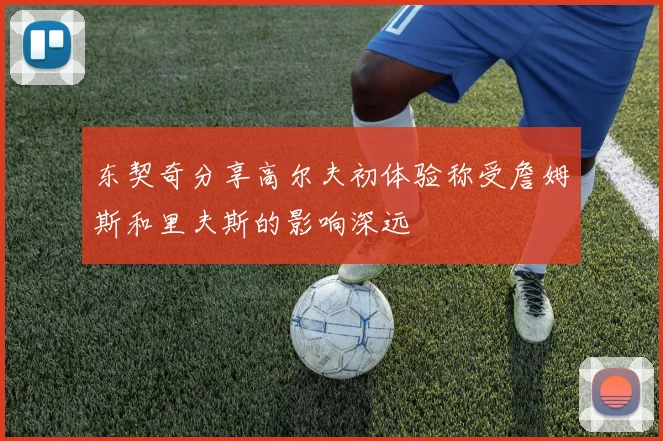 东契奇分享高尔夫初体验称受詹姆斯和里夫斯的影响深远