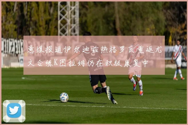 意媒报道伊尔迪兹热格罗瓦重返尤文合练K图拉姆仍在积极康复中