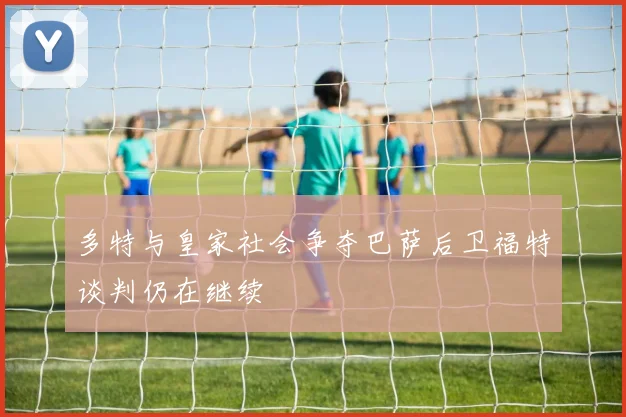 多特与皇家社会争夺巴萨后卫福特谈判仍在继续