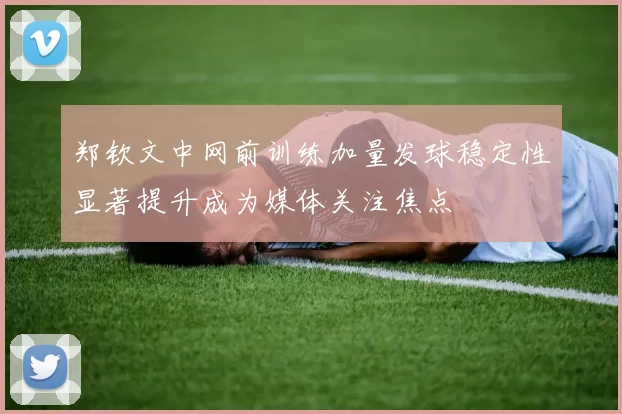 郑钦文中网前训练加量发球稳定性显著提升成为媒体关注焦点
