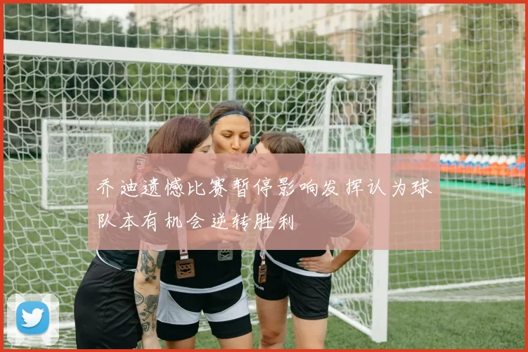 乔迪遗憾比赛暂停影响发挥认为球队本有机会逆转胜利