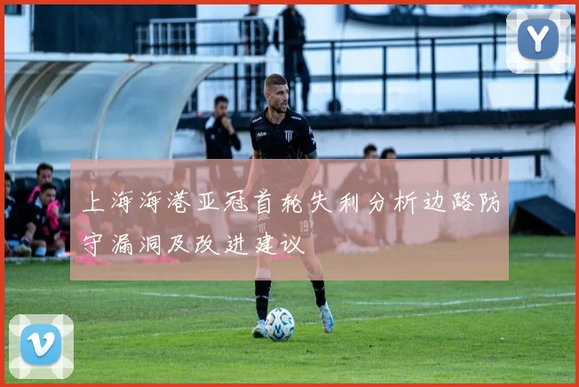 上海海港亚冠首轮失利分析边路防守漏洞及改进建议
