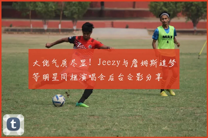 大佬气质尽显！Jeezy与詹姆斯追梦等明星同框演唱会后台合影分享