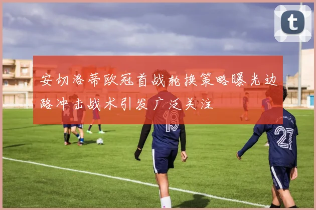 安切洛蒂欧冠首战轮换策略曝光边路冲击战术引发广泛关注